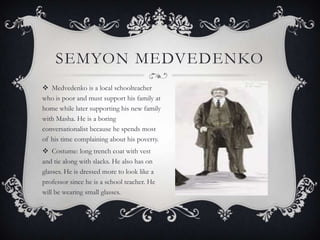 SEMYON MEDVEDENKO
 Medvedenko is a local schoolteacher
who is poor and must support his family at
home while later supporting his new family
with Masha. He is a boring
conversationalist because he spends most
of his time complaining about his poverty.
 Costume: long trench coat with vest
and tie along with slacks. He also has on
glasses. He is dressed more to look like a
professor since he is a school teacher. He
will be wearing small glasses.

 