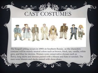 CAST COSTUMES

The Seagull setting occurs in 1890’s in Southern Russia , so the characters
costume will be mainly neutral colors such as brown, black, tan, vanilla, white
grey, and blue for denims. Women wore conservative dresses such as
flowy, long skirts and dresses paired with a blouse and flats or sandals. The
men wore blazers and slacks paired with dress shoes.

 