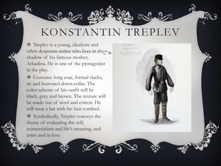 KONSTANTIN TREPLEV
 Treplev is a young, idealistic and
often desperate writer who lives in the
shadow of his famous mother,
Arkadina. He is one of the protagonist
in the play.
 Costume: long coat, formal slacks,
tie and buttoned down collar. The
color scheme of his outfit will be
black, grey and brown. The texture will
be made out of wool and cotton. He
will wear a hat with his hair combed.
 Symbolically, Treplev conveys the
theme of evaluating the self,
existentialism and life’s meaning, and
artist and in love.

 