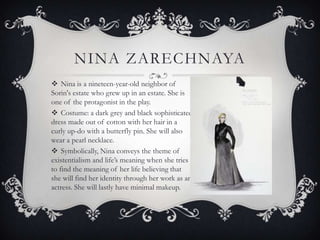 NINA ZARECHNAYA
 Nina is a nineteen-year-old neighbor of
Sorin's estate who grew up in an estate. She is
one of the protagonist in the play.
 Costume: a dark grey and black sophisticated
dress made out of cotton with her hair in a
curly up-do with a butterfly pin. She will also
wear a pearl necklace.
 Symbolically, Nina conveys the theme of
existentialism and life’s meaning when she tries
to find the meaning of her life believing that
she will find her identity through her work as an
actress. She will lastly have minimal makeup.

 
