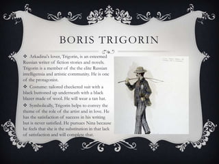 BORIS TRIGORIN
 Arkadina's lover, Trigorin, is an esteemed
Russian writer of fiction stories and novels.
Trigorin is a member of the the elite Russian
intelligensia and artistic community. He is one
of the protagonist.
 Costume: tailored checkered suit with a
black buttoned up underneath with a black
blazer made of wool. He will wear a tan hat.
 Symbolically, Trigorin helps to convey the
theme of the role of the artist and in love. He
has the satisfaction of success in his writing
but is never satisfied. He pursues Nina because
he feels that she is the substitution in that lack
of satisfaction and will complete that.

 