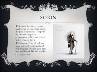 SORIN
 Sorin is the sixty-year-old
landowner of the estate where
the play takes place. He spent
his life working for a
government office and retired
to his country farm.
 Costume: Formal, tailored
wool suit with white collared
buttoned up. He will have grey
hair and beard. He will also be
carrying a cane.

 