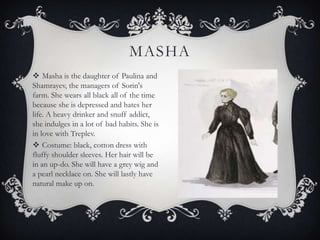 MASHA
 Masha is the daughter of Paulina and
Shamrayev, the managers of Sorin's
farm. She wears all black all of the time
because she is depressed and hates her
life. A heavy drinker and snuff addict,
she indulges in a lot of bad habits. She is
in love with Treplev.
 Costume: black, cotton dress with
fluffy shoulder sleeves. Her hair will be
in an up-do. She will have a grey wig and
a pearl necklace on. She will lastly have
natural make up on.

 