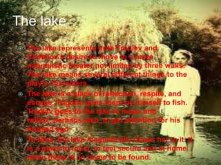 The lake






The lake represents both Treplev and
Chekhov's desire to move to a more
naturalistic theater not limited by three walls.
The lake means several different things to the
play's characters.
The lake is a place of reflection, respite, and
escape. Trigorin goes there by himself to fish.
Treplev goes to the lake to mope and
reflect, perhaps also, to get attention for his
bruised ego.
To Nina, the lake magnetically draws her to it. It
is a place to roost, to feel secure and at home
when there is no home to be found.

 