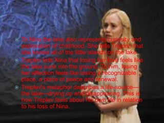 





To Nina the lake also represents curiosity and
exploration of childhood. She tells Trigorin that
she knows all of the little islands on the lake.
Treplev tells Nina that losing her love feels like
the lake sunk into the ground. To him, losing
her affection feels like losing a recognizable
place, a place of peace and renewal.
Treplev's metaphor describes a life-source—
the lake—drying up and disappearing. This is
how Treplev feels about his own life in relation
to his loss of Nina.

 