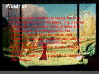 Weather


Chekhov uses weather to create the tone
for his stories and in his plays. The weather
reflects the characters' state of mind and
foreshadows upcoming events. For
instance, before Nina returns to visit
Treplev the weather is stormy and windy as
if the storm conjured up Nina and brought
her to the estate. Storms usually reflect a
change in temperature and
likewise, weather is a signal for change in
The Seagull

 