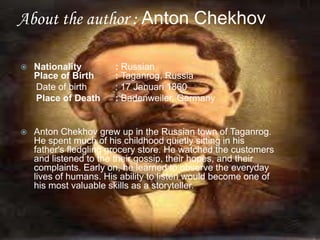 About the author : Anton Chekhov


Nationality
Place of Birth
Date of birth
Place of Death

: Russian
: Taganrog, Russia
: 17 Januari 1860
: Badenweiler, Germany



Anton Chekhov grew up in the Russian town of Taganrog.
He spent much of his childhood quietly sitting in his
father's fledgling grocery store. He watched the customers
and listened to the their gossip, their hopes, and their
complaints. Early on, he learned to observe the everyday
lives of humans. His ability to listen would become one of
his most valuable skills as a storyteller.

 