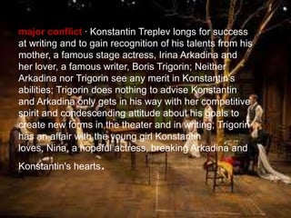 major conflict · Konstantin Treplev longs for success
at writing and to gain recognition of his talents from his
mother, a famous stage actress, Irina Arkadina and
her lover, a famous writer, Boris Trigorin; Neither
Arkadina nor Trigorin see any merit in Konstantin's
abilities; Trigorin does nothing to advise Konstantin
and Arkadina only gets in his way with her competitive
spirit and condescending attitude about his goals to
create new forms in the theater and in writing; Trigorin
has an affair with the young girl Konstantin
loves, Nina, a hopeful actress, breaking Arkadina and
Konstantin's hearts

.

 