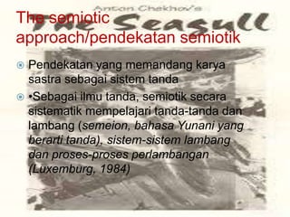 The semiotic
approach/pendekatan semiotik
Pendekatan yang memandang karya
sastra sebagai sistem tanda
 •Sebagai ilmu tanda, semiotik secara
sistematik mempelajari tanda-tanda dan
lambang (semeion, bahasa Yunani yang
berarti tanda), sistem-sistem lambang
dan proses-proses perlambangan
(Luxemburg, 1984)


 