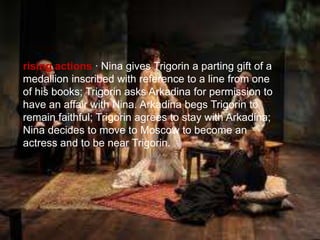 rising actions · Nina gives Trigorin a parting gift of a
medallion inscribed with reference to a line from one
of his books; Trigorin asks Arkadina for permission to
have an affair with Nina. Arkadina begs Trigorin to
remain faithful; Trigorin agrees to stay with Arkadina;
Nina decides to move to Moscow to become an
actress and to be near Trigorin.

 