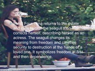 

In Act Four, Nina returns to the estate
and calls herself the seagull then
corrects herself, describing herself as an
actress. The seagull changes its
meaning from freedom and carefree
security to destruction at the hands of a
loved one. It symbolizes freedom at first
and then dependence.

 