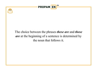 PROPAM EN
The choice between the phrases these are and those
are at the beginning of a sentence is determined by
the noun that follows it.
 