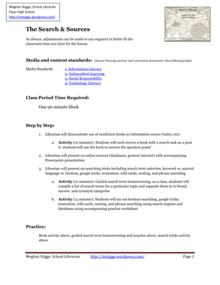 Meghan Stigge, School Librarian http://mstigge.wordpress.com/ Page 1
The Search & Sources
As always, adjustments can be made to any segment to better fit the
classroom time you have for the lesson.
Media and content standards: (choose ‘learning services’ and ‘curriculum documents’ when following links)
Media Standards 1- Information Literacy
2- Independent Learning
3- Social Responsibility
4- Technology Literacy
Class Period Time Required:
One 90 minute block
Step by Step:
1. Librarian will demonstrate use of nonfiction books as information source (index, etc)
a. Activity (10 minutes): Students will each receive a book with a search task on a post
it- students will use the book to answer the question posed
2. Librarian will present on online sources (databases, general internet) with accompanying
Powerpoint presentation
3. Librarian will present on searching tricks including search term selection, keyword vs. natural
language vs. boolean, google tricks, truncation, wild cards, nesting, and phrase searching
a. Activity (10 minutes): Guided search term brainstorming: as a class, students will
compile a list of search terms for a particular topic and separate them in to broad,
narrow, and synonym categories
b. Activity (15 minutes): Students will try out boolean searching, google tricks,
truncation, wild cards, nesting, and phrase searching using search engines and
databases using accompanying practice worksheet
Practice:
Book activity above, guided search term brainstorming and anaylsis above, search tricks activity
above
Meghan Stigge, School Librarian
Piper High School
http://mstigge.wordpress.com/
 
