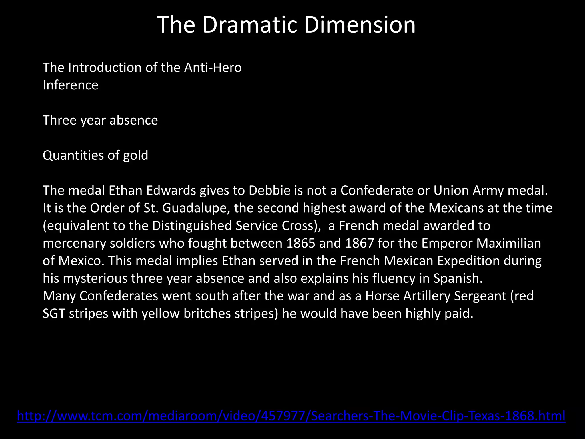 The Dramatic Dimension
The Introduction of the Anti-Hero
Inference
Three year absence
Quantities of gold
The medal Ethan Edwards gives to Debbie is not a Confederate or Union Army medal.
It is the Order of St. Guadalupe, the second highest award of the Mexicans at the time
(equivalent to the Distinguished Service Cross), a French medal awarded to
mercenary soldiers who fought between 1865 and 1867 for the Emperor Maximilian
of Mexico. This medal implies Ethan served in the French Mexican Expedition during
his mysterious three year absence and also explains his fluency in Spanish.
Many Confederates went south after the war and as a Horse Artillery Sergeant (red
SGT stripes with yellow britches stripes) he would have been highly paid.
http://www.tcm.com/mediaroom/video/457977/Searchers-The-Movie-Clip-Texas-1868.html
 