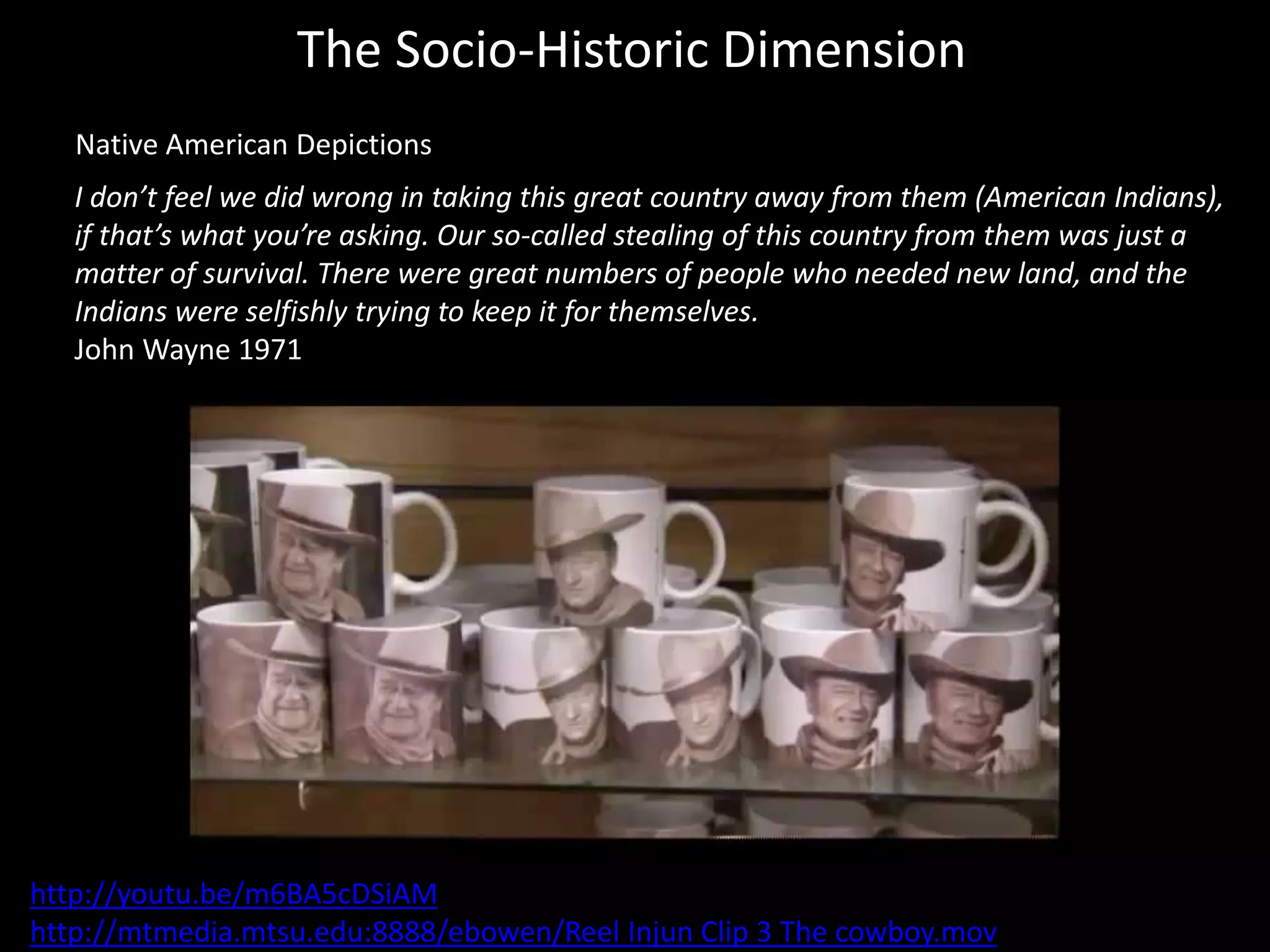 The Socio-Historic Dimension
Native American Depictions
I don’t feel we did wrong in taking this great country away from them (American Indians),
if that’s what you’re asking. Our so-called stealing of this country from them was just a
matter of survival. There were great numbers of people who needed new land, and the
Indians were selfishly trying to keep it for themselves.
John Wayne 1971
http://youtu.be/m6BA5cDSiAM
http://mtmedia.mtsu.edu:8888/ebowen/Reel Injun Clip 3 The cowboy.mov
 