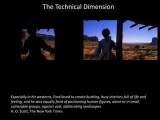 The Technical Dimension
Especially in his westerns, Ford loved to create bustling, busy interiors full of life and
feeling, and he was equally fond of positioning human figures, alone or in small,
vulnerable groups, against vast, obliterating landscapes.
A. O. Scott, The New York Times
 