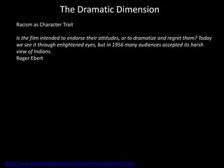 The Dramatic Dimension
Racism as Character Trait
Is the film intended to endorse their attitudes, or to dramatize and regret them? Today
we see it through enlightened eyes, but in 1956 many audiences accepted its harsh
view of Indians.
Roger Ebert
http://www.brentonpriestley.com/writing/searchers.htm
 