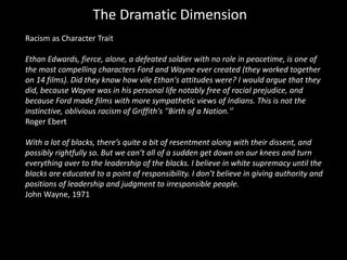 The Dramatic Dimension
Racism as Character Trait
Ethan Edwards, fierce, alone, a defeated soldier with no role in peacetime, is one of
the most compelling characters Ford and Wayne ever created (they worked together
on 14 films). Did they know how vile Ethan's attitudes were? I would argue that they
did, because Wayne was in his personal life notably free of racial prejudice, and
because Ford made films with more sympathetic views of Indians. This is not the
instinctive, oblivious racism of Griffith's ''Birth of a Nation.'’
Roger Ebert
With a lot of blacks, there’s quite a bit of resentment along with their dissent, and
possibly rightfully so. But we can’t all of a sudden get down on our knees and turn
everything over to the leadership of the blacks. I believe in white supremacy until the
blacks are educated to a point of responsibility. I don’t believe in giving authority and
positions of leadership and judgment to irresponsible people.
John Wayne, 1971
 