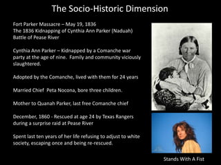 The Socio-Historic Dimension
Fort Parker Massacre – May 19, 1836
The 1836 Kidnapping of Cynthia Ann Parker (Naduah)
Battle of Pease River
Cynthia Ann Parker – Kidnapped by a Comanche war
party at the age of nine. Family and community viciously
slaughtered.
Adopted by the Comanche, lived with them for 24 years
Married Chief Peta Nocona, bore three children.
Mother to Quanah Parker, last free Comanche chief
December, 1860 - Rescued at age 24 by Texas Rangers
during a surprise raid at Pease River
Spent last ten years of her life refusing to adjust to white
society, escaping once and being re-rescued.
Stands With A Fist
 