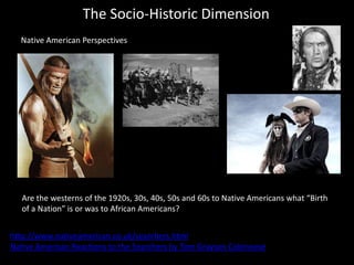 The Socio-Historic Dimension
Native American Perspectives
http://www.nativeamerican.co.uk/searchers.html
Native American Reactions to the Searchers by Tom Grayson Colonnese
Are the westerns of the 1920s, 30s, 40s, 50s and 60s to Native Americans what “Birth
of a Nation” is or was to African Americans?
 