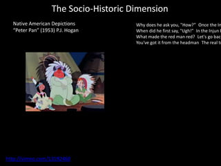The Socio-Historic Dimension
Native American Depictions
“Peter Pan” (1953) P.J. Hogan
http://vimeo.com/13192460
Why does he ask you, "How?” Once the In
When did he first say, "Ugh!” In the Injun b
What made the red man red? Let's go back
You've got it from the headman The real tr
 