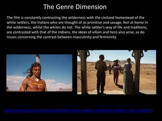 The Genre Dimension
http://www.helium.com/items/130765-movie-analysis-underlying-myths-in-the-searchers
The film is constantly contrasting the wilderness with the civilized homestead of the
white settlers, the Indians who are thought of as primitive and savage, feel at home in
the wilderness, whilst the whites do not. The white settler's way of life and traditions,
are contrasted with that of the Indians, the ideas of villain and hero also arise, as do
issues concerning the contrast between masculinity and femininity.
 