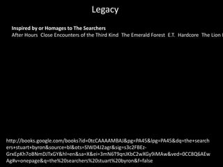 Legacy
http://books.google.com/books?id=0tcCAAAAMBAJ&pg=PA45&lpg=PA45&dq=the+search
ers+stuart+byron&source=bl&ots=SlWD4J2agr&sig=s3c2FBEz-
GrxEpKh7oBNmDJTxGY&hl=en&sa=X&ei=3mN6T9qnJKbC2wXGy9iMAw&ved=0CC8Q6AEw
Ag#v=onepage&q=the%20searchers%20stuart%20byron&f=false
Inspired by or Homages to The Searchers
After Hours Close Encounters of the Third Kind The Emerald Forest E.T. Hardcore The Lion K
 