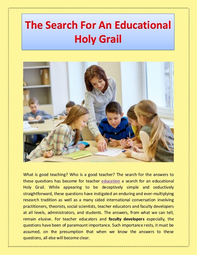 The Search For An Educational
Holy Grail
What is good teaching? Who is a good teacher? The search for the answers to
these questions has become for teacher education a search for an educational
Holy Grail. While appearing to be deceptively simple and seductively
straightforward, these questions have instigated an enduring and ever-multiplying
research tradition as well as a many sided international conversation involving
practitioners, theorists, social scientists, teacher educators and faculty developers
at all levels, administrators, and students. The answers, from what we can tell,
remain elusive. For teacher educators and faculty developers especially, the
questions have been of paramount importance. Such importance rests, it must be
assumed, on the presumption that when we know the answers to these
questions, all else will become clear.
 