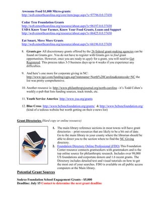 Awesome Food $1,000 Micro-grants:
   http://web.eenorthcarolina.org/core/item/page.aspx?s=97796.0.0.37430

   Cedar Tree Foundation Grants
   http://web.eenorthcarolina.org/resource/about.aspx?s=96197.0.0.37430
   USDA Know Your Farmer, Know Your Food Grants, Loans and Support
   http://web.eenorthcarolina.org/resource/about.aspx?s=86425.0.0.37430

   Eat Smart, Move More Grants
   http://web.eenorthcarolina.org/resource/about.aspx?s=66196.0.0.37430

   8. Grants.gov All discretionary grants offered by the 26 federal grant-making agencies can be
      found on Grants.gov. You do not have to register with Grants.gov to find grant
      opportunities. However, once you are ready to apply for a grant, you will need to Get
      Registered. This process takes 3-5 business days up to 4 weeks if you experience any
      difficulties.

   9. And here’s one more for corporate giving in NC:
      http://www.tgci.com/funding/cgps.asp?statename=North%20Carolina&statecode=NC the
      list was pretty comprehensive.

   10. Another resource is: http://www.philanthropyjournal.org/north-carolina - it’s Todd Cohen’s
       weekly e-pub that lists funding sources, track trends, etc.

   11. Youth Service America: http://www.ysa.org/grants

   12. Blue Cross: http://www.bcbsncfoundation.org/grants/ & http://www.bcbsncfoundation.org/
       (kind of a tedious website but worth getting on their e-news list)


Grant Directories (Hard copy or online resource)

                           1. The main library reference sections in most towns will have grant
                              directories – print resources that are likely to be a bit out of date.
                              Go to the main library in your county where the librarian should be
                              able to direct you to the section where to find the NC Giving
                              directory.
                           2. Foundation Directory Online Professional (FDO) This Foundation
                              Center resource connects grantseekers with grantmakers and is the
                              top online source for philanthropic research. Includes over 98,000
                              US foundations and corportate donors and 1.6 recent grants. The
                              Directory includes detailed text and visual tutorials on how to get
                              the most out of your searches. FDO is available on all public access
                              computers at the Main library.
Potential Grant Sources
Sodexo Foundation School Engagement Grants - $5,000
Deadline: July 15 Contact to determine the next grant deadline
 