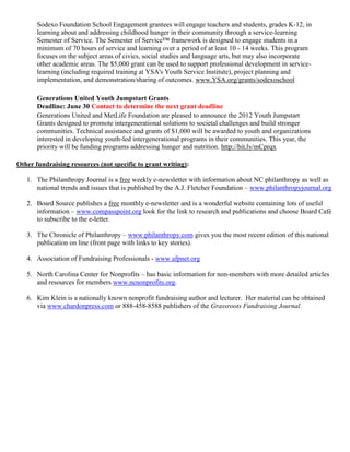 Sodexo Foundation School Engagement grantees will engage teachers and students, grades K-12, in
       learning about and addressing childhood hunger in their community through a service-learning
       Semester of Service. The Semester of Service™ framework is designed to engage students in a
       minimum of 70 hours of service and learning over a period of at least 10 - 14 weeks. This program
       focuses on the subject areas of civics, social studies and language arts, but may also incorporate
       other academic areas. The $5,000 grant can be used to support professional development in service-
       learning (including required training at YSA's Youth Service Institute), project planning and
       implementation, and demonstration/sharing of outcomes. www.YSA.org/grants/sodexoschool

       Generations United Youth Jumpstart Grants
       Deadline: June 30 Contact to determine the next grant deadline
       Generations United and MetLife Foundation are pleased to announce the 2012 Youth Jumpstart
       Grants designed to promote intergenerational solutions to societal challenges and build stronger
       communities. Technical assistance and grants of $1,000 will be awarded to youth and organizations
       interested in developing youth-led intergenerational programs in their communities. This year, the
       priority will be funding programs addressing hunger and nutrition. http://bit.ly/mCprqx

Other fundraising resources (not specific to grant writing):

   1. The Philanthropy Journal is a free weekly e-newsletter with information about NC philanthropy as well as
      national trends and issues that is published by the A.J. Fletcher Foundation – www.philanthropyjournal.org

   2. Board Source publishes a free monthly e-newsletter and is a wonderful website containing lots of useful
      information – www.compasspoint.org look for the link to research and publications and choose Board Café
      to subscribe to the e-letter.

   3. The Chronicle of Philanthropy – www.philanthropy.com gives you the most recent edition of this national
      publication on line (front page with links to key stories).

   4. Association of Fundraising Professionals - www.afpnet.org

   5. North Carolina Center for Nonprofits – has basic information for non-members with more detailed articles
      and resources for members www.ncnonprofits.org.

   6. Kim Klein is a nationally known nonprofit fundraising author and lecturer. Her material can be obtained
      via www.chardonpress.com or 888-458-8588 publishers of the Grassroots Fundraising Journal.
 