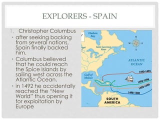 EXPLORERS - SPAIN
1. Christopher Columbus
• after seeking backing
from several nations,
Spain finally backed
him.
• Columbus believed
that he could reach
the Spice Islands by
sailing west across the
Atlantic Ocean.
• in 1492 he accidentally
reached the “New
World” thus opening it
for exploitation by
Europe
 