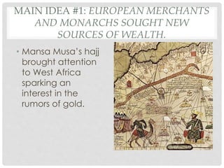 MAIN IDEA #1: EUROPEAN MERCHANTS
AND MONARCHS SOUGHT NEW
SOURCES OF WEALTH.
• Mansa Musa’s hajj
brought attention
to West Africa
sparking an
interest in the
rumors of gold.
 