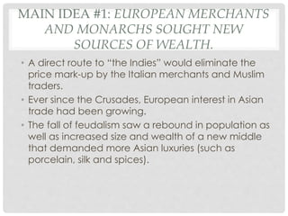 MAIN IDEA #1: EUROPEAN MERCHANTS
AND MONARCHS SOUGHT NEW
SOURCES OF WEALTH.
• A direct route to “the Indies” would eliminate the
price mark-up by the Italian merchants and Muslim
traders.
• Ever since the Crusades, European interest in Asian
trade had been growing.
• The fall of feudalism saw a rebound in population as
well as increased size and wealth of a new middle
that demanded more Asian luxuries (such as
porcelain, silk and spices).
 