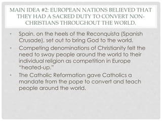 MAIN IDEA #2: EUROPEAN NATIONS BELIEVED THAT
THEY HAD A SACRED DUTY TO CONVERT NON-
CHRISTIANS THROUGHOUT THE WORLD.
• Spain, on the heels of the Reconquista (Spanish
Crusade), set out to bring God to the world.
• Competing denominations of Christianity felt the
need to sway people around the world to their
individual religion as competition in Europe
“heated-up.”
• The Catholic Reformation gave Catholics a
mandate from the pope to convert and teach
people around the world.
 