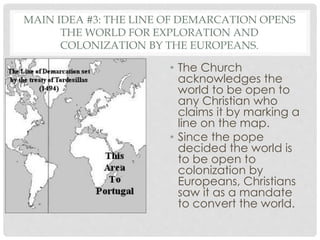 MAIN IDEA #3: THE LINE OF DEMARCATION OPENS
THE WORLD FOR EXPLORATION AND
COLONIZATION BY THE EUROPEANS.
• The Church
acknowledges the
world to be open to
any Christian who
claims it by marking a
line on the map.
• Since the pope
decided the world is
to be open to
colonization by
Europeans, Christians
saw it as a mandate
to convert the world.
 