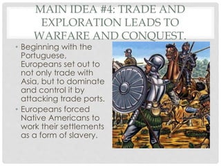 MAIN IDEA #4: TRADE AND
EXPLORATION LEADS TO
WARFARE AND CONQUEST.
• Beginning with the
Portuguese,
Europeans set out to
not only trade with
Asia, but to dominate
and control it by
attacking trade ports.
• Europeans forced
Native Americans to
work their settlements
as a form of slavery.
 