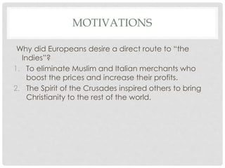 MOTIVATIONS
Why did Europeans desire a direct route to “the
Indies”?
1. To eliminate Muslim and Italian merchants who
boost the prices and increase their profits.
2. The Spirit of the Crusades inspired others to bring
Christianity to the rest of the world.
 