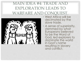 MAIN IDEA #4: TRADE AND
EXPLORATION LEADS TO
WARFARE AND CONQUEST.
• West Africa will be
decimated by the
slave trade.
• A sense of superiority,
stemmed by what
Europeans believed
to be the Word of
God, led explorers to
dominate the world
in God’s name
resulting in slavery
and conflict.
 