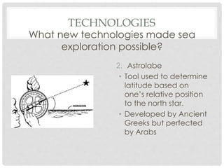 TECHNOLOGIES
What new technologies made sea
exploration possible?
2. Astrolabe
• Tool used to determine
latitude based on
one’s relative position
to the north star.
• Developed by Ancient
Greeks but perfected
by Arabs
 