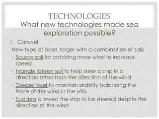 TECHNOLOGIES
What new technologies made sea
exploration possible?
3. Caravel
New type of boat, larger with a combination of sails
• Square sail for catching more wind to increase
speed
• Triangle lateen sail to help steer a ship in a
direction other than the direction of the wind
• Deeper keel to maintain stability balancing the
force of the wind in the sails
• Rudders allowed the ship to be steered despite the
direction of the wind
 