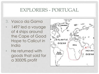 EXPLORERS - PORTUGAL
3. Vasco da Gama
• 1497 led a voyage
of 4 ships around
the Cape of Good
Hope to Calicut in
India
• He returned with
goods that sold for
a 3000% profit
 