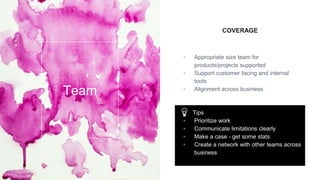 COVERAGE
▫ Appropriate size team for
products/projects supported
▫ Support customer facing and internal
tools
▫ Alignment across business
Team
Tips
▫ Prioritize work
▫ Communicate limitations clearly
▫ Make a case - get some stats
▫ Create a network with other teams across
business
 