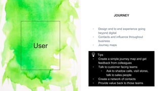 JOURNEY
▫ Design end to end experience going
beyond digital
▫ Contacts and influence throughout
business
▫ Journey maps
User
Tips
▫ Create a simple journey map and get
feedback from colleagues
▫ Talk to customer facing teams
▫ Ask to shadow calls, visit stores,
talk to sales people
▫ Create a network of contacts
▫ Provide value back to those teams
 