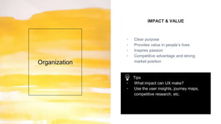 IMPACT & VALUE
▫ Clear purpose
▫ Provides value in people’s lives
▫ Inspires passion
▫ Competitive advantage and strong
market positionOrganization
Tips
▫ What impact can UX make?
▫ Use the user insights, journey maps,
competitive research, etc.
 