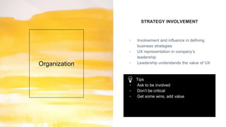 STRATEGY INVOLVEMENT
▫ Involvement and influence in defining
business strategies
▫ UX representation in company’s
leadership
▫ Leadership understands the value of UXOrganization
Tips
▫ Ask to be involved
▫ Don’t be critical
▫ Get some wins, add value
 