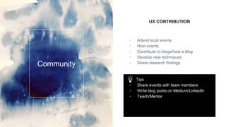 UX CONTRIBUTION
▫ Attend local events
▫ Host events
▫ Contribute to blogs/host a blog
▫ Develop new techniques
▫ Share research findings
Community
Tips
▫ Share events with team members
▫ Write blog posts on Medium/LinkedIn
▫ Teach/Mentor
 
