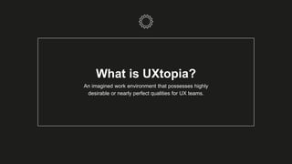 What is UXtopia?
An imagined work environment that possesses highly
desirable or nearly perfect qualities for UX teams.
 