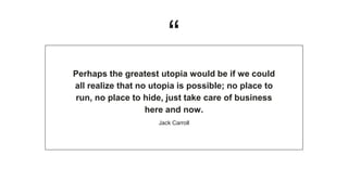 “
Perhaps the greatest utopia would be if we could
all realize that no utopia is possible; no place to
run, no place to hide, just take care of business
here and now.
Jack Carroll
 