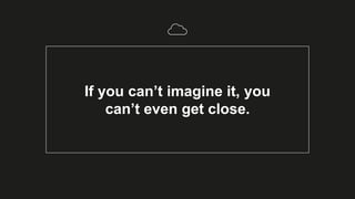 If you can’t imagine it, you
can’t even get close.
 