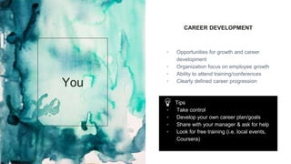 CAREER DEVELOPMENT
▫ Opportunities for growth and career
development
▫ Organization focus on employee growth
▫ Ability to attend training/conferences
▫ Clearly defined career progression
You
Tips
▫ Take control
▫ Develop your own career plan/goals
▫ Share with your manager & ask for help
▫ Look for free training (i.e. local events,
Coursera)
 